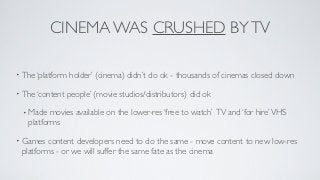 CINEMA WAS CRUSHED BY TV

• The ‘platform   holder’ (cinema) didn’t do ok - thousands of cinemas closed down

• The ‘content   people’ (movie studios/distributors) did ok

 • Made   movies available on the lower-res ‘free to watch’ TV and ‘for hire’ VHS
   platforms

• Games  content developers need to do the same - move content to new low-res
 platforms - or we will suffer the same fate as the cinema
 