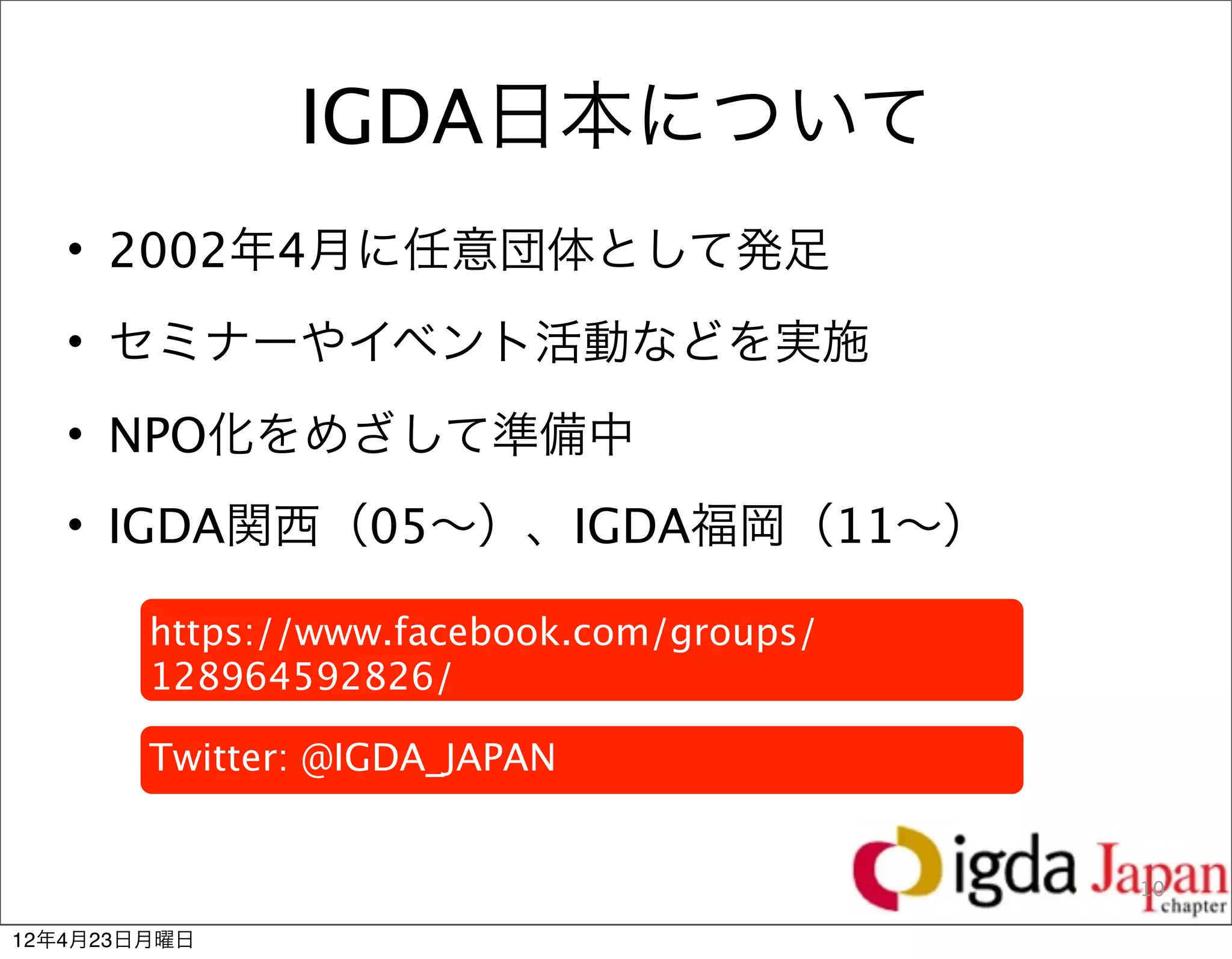 IGDA日本について
   • 2002年4月に任意団体として発足
   • セミナーやイベント活動などを実施
   • NPO化をめざして準備中
   • IGDA関西（05∼）、IGDA福岡（11∼）

        https://www.facebook.com/groups/
        128964592826/

        Twitter: @IGDA_JAPAN


                                           10

12年4月23日月曜日
 