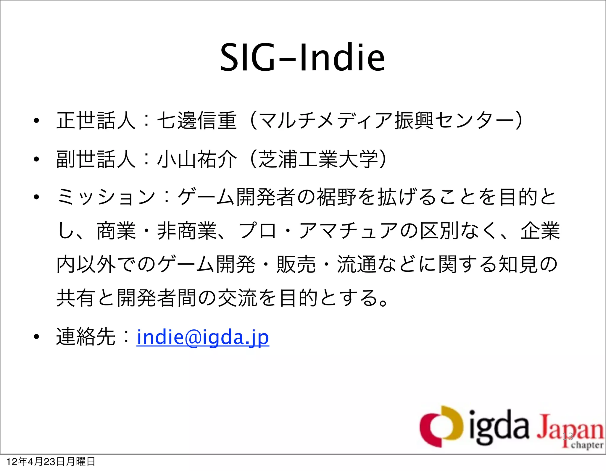 SIG-Indie
   • 正世話人：七邊信重（マルチメディア振興センター）
   • 副世話人：小山祐介（芝浦工業大学）
   • ミッション：ゲーム開発者の裾野を拡げることを目的と
      し、商業・非商業、プロ・アマチュアの区別なく、企業
      内以外でのゲーム開発・販売・流通などに関する知見の
      共有と開発者間の交流を目的とする。
   • 連絡先：indie@igda.jp



                                  14
                                  13

12年4月23日月曜日
 