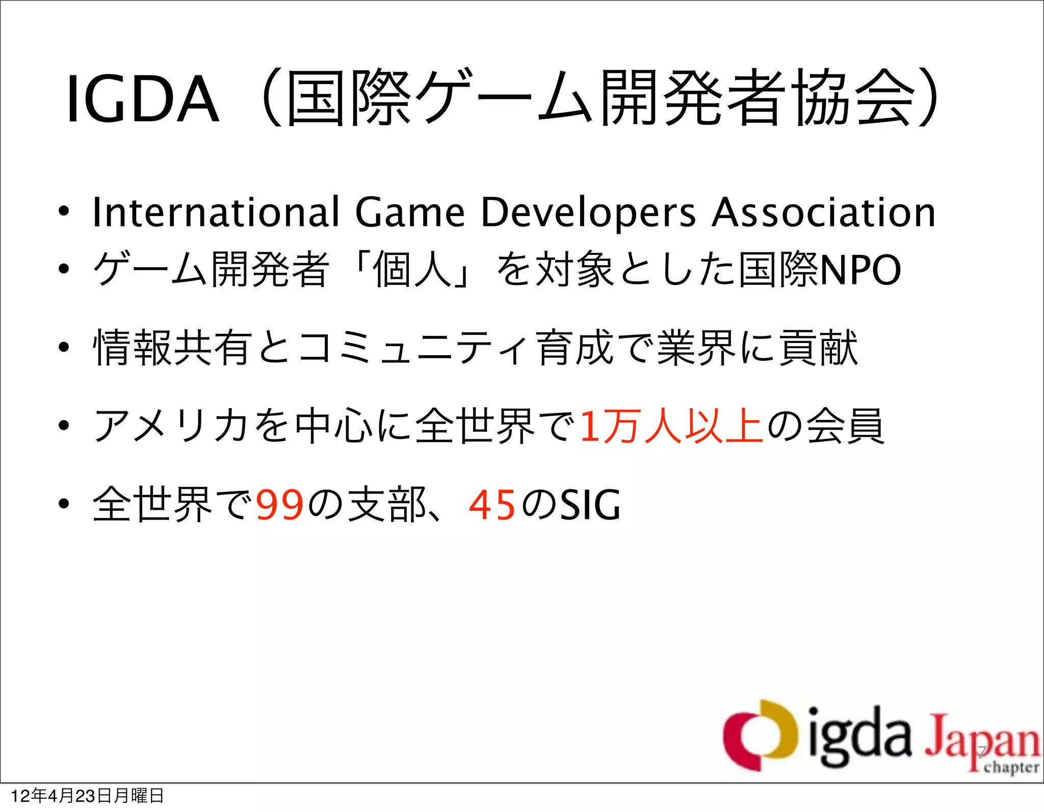 IGDA（国際ゲーム開発者協会）
   • International Game Developers Association
   • ゲーム開発者「個人」を対象とした国際NPO
   • 情報共有とコミュニティ育成で業界に貢献
   • アメリカを中心に全世界で1万人以上の会員
   • 全世界で99の支部、45のSIG




                                                 7

12年4月23日月曜日
 