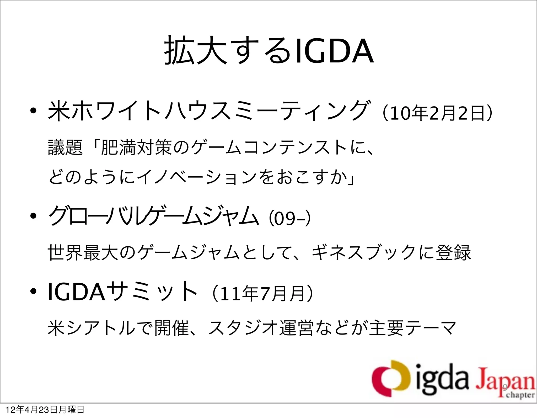 拡大するIGDA
   • 米ホワイトハウスミーティング（10年2月2日） 
     議題「肥満対策のゲームコンテンストに、       
     どのようにイノベーションをおこすか」

   • グローバルゲ ムジ ム（09-）              
           ー ャ
     世界最大のゲームジャムとして、ギネスブックに登録

   • IGDAサミット（11年7月月）           
     米シアトルで開催、スタジオ運営などが主要テーマ


                                 9

12年4月23日月曜日
 