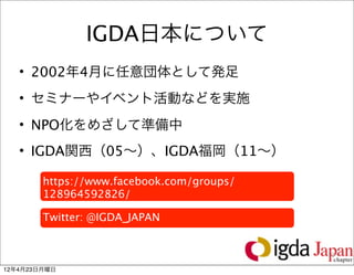 IGDA日本について
   • 2002年4月に任意団体として発足
   • セミナーやイベント活動などを実施
   • NPO化をめざして準備中
   • IGDA関西（05∼）、IGDA福岡（11∼）

        https://www.facebook.com/groups/
        128964592826/

        Twitter: @IGDA_JAPAN


                                           10

12年4月23日月曜日
 