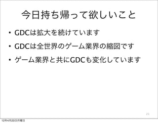 今日持ち帰って欲しいこと
   • GDCは拡大を続けています
   • GDCは全世界のゲーム業界の縮図です
   • ゲーム業界と共にGDCも変化しています




                           21

12年4月23日月曜日
 