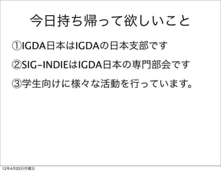 今日持ち帰って欲しいこと
   ①IGDA日本はIGDAの日本支部です
   ②SIG-INDIEはIGDA日本の専門部会です
   ③学生向けに様々な活動を行っています。




12年4月23日月曜日
 