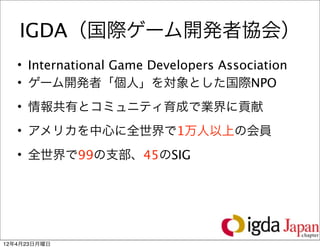 IGDA（国際ゲーム開発者協会）
   • International Game Developers Association
   • ゲーム開発者「個人」を対象とした国際NPO
   • 情報共有とコミュニティ育成で業界に貢献
   • アメリカを中心に全世界で1万人以上の会員
   • 全世界で99の支部、45のSIG




                                                 7

12年4月23日月曜日
 
