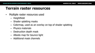 Terrain raster resources
• Multiple raster resources used
   –   Heightfield
   –   Shader splatting masks
   –   Colormap, used as an overlay on top of shader splatting
   –   Physics materials
   –   Destruction depth mask
   –   Albedo map for bounce light
   –   Additional mask channels
 