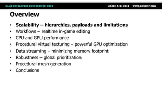 Overview
•   Scalability – hierarchies, payloads and limitations
•   Workflows – realtime in-game editing
•   CPU and GPU performance
•   Procedural virtual texturing – powerful GPU optimization
•   Data streaming – minimizing memory footprint
•   Robustness – global prioritization
•   Procedural mesh generation
•   Conclusions
 