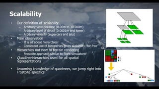 Scalability
•   Our definition of scalability
     –   Arbitrary view distance (0.06m to 30 000m)
     –   Arbitrary level of detail (0.0001m and lower)
     –   Arbitrary velocity (supercars and jets)
•   Main observation
     –   It is all about hierarchies!
     –   Consistent use of hierarchies gives scalability ”for free”
•   Hierarchies not new to terrain rendering
     –   Frostbite approach similar to flight simulators
•   Quadtree hierarchies used for all spatial
    representations

•   Assuming knowledge of quadtrees, we jump right into
    Frostbite specifics!
 