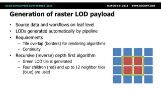 Generation of raster LOD payload
• Source data and workflows on leaf level
• LODs generated automatically by pipeline
• Requirements
    – Tile overlap (borders) for rendering algorithms
    – Continuity
• Recursive (reverse) depth first algorithm
    – Green LOD tile is generated
    – Four children (red) and up to 12 neighbor tiles
      (blue) are used
 