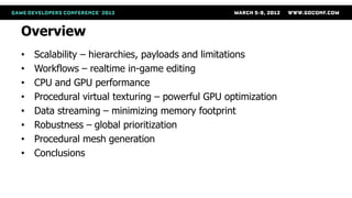 Overview
•   Scalability – hierarchies, payloads and limitations
•   Workflows – realtime in-game editing
•   CPU and GPU performance
•   Procedural virtual texturing – powerful GPU optimization
•   Data streaming – minimizing memory footprint
•   Robustness – global prioritization
•   Procedural mesh generation
•   Conclusions
 