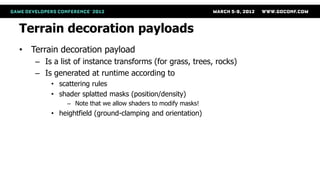 Terrain decoration payloads
• Terrain decoration payload
   – Is a list of instance transforms (for grass, trees, rocks)
   – Is generated at runtime according to
       • scattering rules
       • shader splatted masks (position/density)
            – Note that we allow shaders to modify masks!
       • heightfield (ground-clamping and orientation)
 