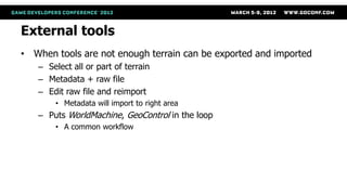 External tools
• When tools are not enough terrain can be exported and imported
   – Select all or part of terrain
   – Metadata + raw file
   – Edit raw file and reimport
       • Metadata will import to right area
   – Puts WorldMachine, GeoControl in the loop
       • A common workflow
 
