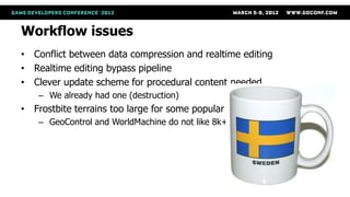Workflow issues
• Conflict between data compression and realtime editing
• Realtime editing bypass pipeline
• Clever update scheme for procedural content needed
    – We already had one (destruction)
• Frostbite terrains too large for some popular tools
    – GeoControl and WorldMachine do not like 8k+ rasters
 