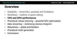 Overview
•   Scalability – hierarchies, payloads and limitations
•   Workflows – realtime in-game editing
•   CPU and GPU performance
•   Procedural virtual texturing – powerful GPU optimization
•   Data streaming – minimizing memory footprint
•   Robustness – global prioritization
•   Procedural mesh generation
•   Conclusions
 