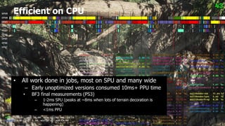 Efficient on CPU




•   All work done in jobs, most on SPU and many wide
     – Early unoptimized versions consumed 10ms+ PPU time
    •   BF3 final measurements (PS3)
         –   1-2ms SPU (peaks at ~8ms when lots of terrain decoration is
             happening)
         –   <1ms PPU
 
