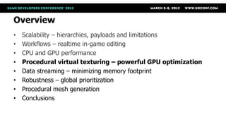 Overview
•   Scalability – hierarchies, payloads and limitations
•   Workflows – realtime in-game editing
•   CPU and GPU performance
•   Procedural virtual texturing – powerful GPU optimization
•   Data streaming – minimizing memory footprint
•   Robustness – global prioritization
•   Procedural mesh generation
•   Conclusions
 