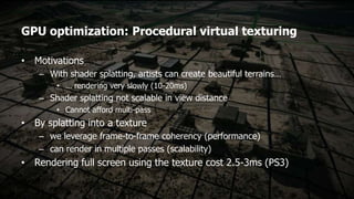 GPU optimization: Procedural virtual texturing

• Motivations
    – With shader splatting, artists can create beautiful terrains…
        • … rendering very slowly (10-20ms)
    – Shader splatting not scalable in view distance
        • Cannot afford multi-pass
• By splatting into a texture
    – we leverage frame-to-frame coherency (performance)
    – can render in multiple passes (scalability)
• Rendering full screen using the texture cost 2.5-3ms (PS3)
 
