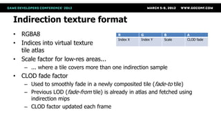Indirection texture format
• RGBA8                                   R         G         B        A
                                          Index X   Index Y   Scale    CLOD fade
• Indices into virtual texture
  tile atlas
• Scale factor for low-res areas...
    – ... where a tile covers more than one indirection sample
• CLOD fade factor
    – Used to smoothly fade in a newly composited tile (fade-to tile)
    – Previous LOD (fade-from tile) is already in atlas and fetched using
      indirection mips
    – CLOD factor updated each frame
 