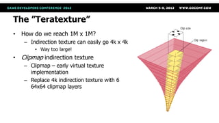 The ”Teratexture”
• How do we reach 1M x 1M?
   – Indirection texture can easily go 4k x 4k
       • Way too large!
• Clipmap indirection texture
   – Clipmap – early virtual texture
     implementation
   – Replace 4k indirection texture with 6
     64x64 clipmap layers
 