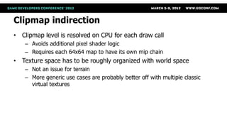 Clipmap indirection
• Clipmap level is resolved on CPU for each draw call
    – Avoids additional pixel shader logic
    – Requires each 64x64 map to have its own mip chain
• Texture space has to be roughly organized with world space
    – Not an issue for terrain
    – More generic use cases are probably better off with multiple classic
      virtual textures
 