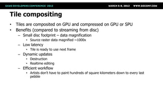 Tile compositing
•   Tiles are composited on GPU and compressed on GPU or SPU
•   Benefits (compared to streaming from disc)
    – Small disc footprint – data magnification
        • Source raster data magnified ~1000x
    – Low latency
        • Tile is ready to use next frame
    – Dynamic updates
        • Destruction
        • Realtime editing
    – Efficient workflow
        • Artists don’t have to paint hundreds of square kilometers down to every last
          pebble
 