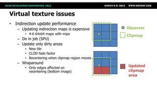Virtual texture issues
• Indirection update performance
   – Updating indirection maps is expensive      Observer
       • 4-6 64x64 maps with mips
                                                 Clipmap
   – Do in job (SPU)
   – Update only dirty areas
       • New tile
       • CLOD fade factor
       • Recentering when clipmap region moves
   – Wraparound
       • Only edges affected on
                                                 Updated
         recentering (bottom image)              clipmap
                                                 area
 