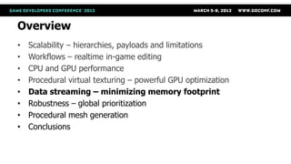Overview
•   Scalability – hierarchies, payloads and limitations
•   Workflows – realtime in-game editing
•   CPU and GPU performance
•   Procedural virtual texturing – powerful GPU optimization
•   Data streaming – minimizing memory footprint
•   Robustness – global prioritization
•   Procedural mesh generation
•   Conclusions
 