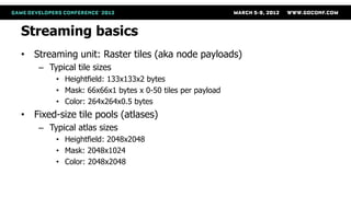 Streaming basics
• Streaming unit: Raster tiles (aka node payloads)
    – Typical tile sizes
        • Heightfield: 133x133x2 bytes
        • Mask: 66x66x1 bytes x 0-50 tiles per payload
        • Color: 264x264x0.5 bytes
• Fixed-size tile pools (atlases)
    – Typical atlas sizes
        • Heightfield: 2048x2048
        • Mask: 2048x1024
        • Color: 2048x2048
 
