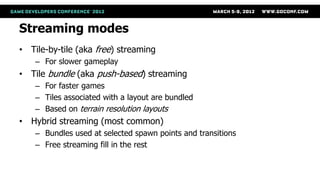 Streaming modes
• Tile-by-tile (aka free) streaming
    – For slower gameplay
• Tile bundle (aka push-based) streaming
    – For faster games
    – Tiles associated with a layout are bundled
    – Based on terrain resolution layouts
• Hybrid streaming (most common)
    – Bundles used at selected spawn points and transitions
    – Free streaming fill in the rest
 
