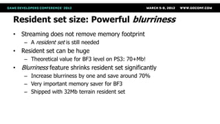 Resident set size: Powerful blurriness
• Streaming does not remove memory footprint
    – A resident set is still needed
• Resident set can be huge
    – Theoretical value for BF3 level on PS3: 70+Mb!
• Blurriness feature shrinks resident set significantly
    – Increase blurriness by one and save around 70%
    – Very important memory saver for BF3
    – Shipped with 32Mb terrain resident set
 