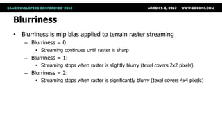 Blurriness
• Blurriness is mip bias applied to terrain raster streaming
    – Blurriness = 0:
        • Streaming continues until raster is sharp
    – Blurriness = 1:
        • Streaming stops when raster is slightly blurry (texel covers 2x2 pixels)
    – Blurriness = 2:
        • Streaming stops when raster is significantly blurry (texel covers 4x4 pixels)
 