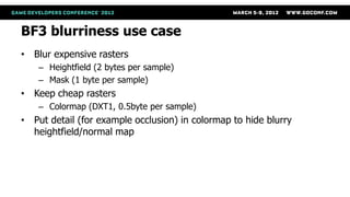 BF3 blurriness use case
• Blur expensive rasters
    – Heightfield (2 bytes per sample)
    – Mask (1 byte per sample)
• Keep cheap rasters
    – Colormap (DXT1, 0.5byte per sample)
• Put detail (for example occlusion) in colormap to hide blurry
  heightfield/normal map
 