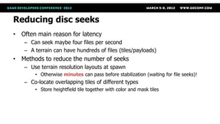 Reducing disc seeks
• Often main reason for latency
   – Can seek maybe four files per second
   – A terrain can have hundreds of files (tiles/payloads)
• Methods to reduce the number of seeks
   – Use terrain resolution layouts at spawn
       • Otherwise minutes can pass before stabilization (waiting for file seeks)!
   – Co-locate overlapping tiles of different types
       • Store heightfield tile together with color and mask tiles
 
