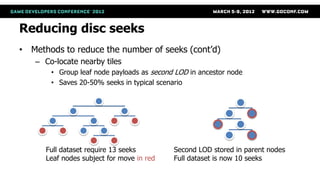 Reducing disc seeks
• Methods to reduce the number of seeks (cont’d)
   – Co-locate nearby tiles
       • Group leaf node payloads as second LOD in ancestor node
       • Saves 20-50% seeks in typical scenario




      Full dataset require 13 seeks        Second LOD stored in parent nodes
      Leaf nodes subject for move in red   Full dataset is now 10 seeks
 