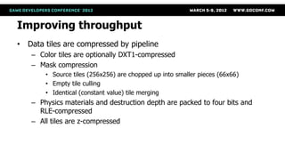 Improving throughput
• Data tiles are compressed by pipeline
   – Color tiles are optionally DXT1-compressed
   – Mask compression
       • Source tiles (256x256) are chopped up into smaller pieces (66x66)
       • Empty tile culling
       • Identical (constant value) tile merging
   – Physics materials and destruction depth are packed to four bits and
     RLE-compressed
   – All tiles are z-compressed
 