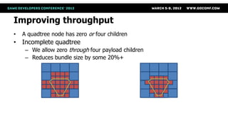 Improving throughput
•     A quadtree node has zero or four children
• Incomplete quadtree
       – We allow zero through four payload children
       – Reduces bundle size by some 20%+




    Complete quadtree with 32            Incomplete quadtree with only
    tiles at red LOD                     20 tiles. Incompleteness saves
                                         12 tiles (37%)
 