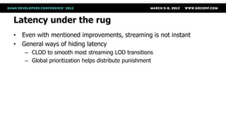 Latency under the rug
• Even with mentioned improvements, streaming is not instant
• General ways of hiding latency
   – CLOD to smooth most streaming LOD transitions
   – Global prioritization helps distribute punishment
 