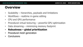 Overview
•   Scalability – hierarchies, payloads and limitations
•   Workflows – realtime in-game editing
•   CPU and GPU performance
•   Procedural virtual texturing – powerful GPU optimization
•   Data streaming – minimizing memory footprint
•   Robustness – global prioritization
•   Procedural mesh generation
•   Conclusions
 