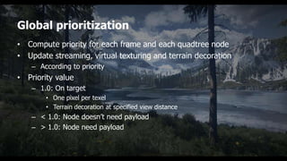 Global prioritization
• Compute priority for each frame and each quadtree node
• Update streaming, virtual texturing and terrain decoration
    – According to priority
• Priority value
    – 1.0: On target
        • One pixel per texel
        • Terrain decoration at specified view distance
    – < 1.0: Node doesn’t need payload
    – > 1.0: Node need payload
 