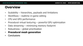 Overview
•   Scalability – hierarchies, payloads and limitations
•   Workflows – realtime in-game editing
•   CPU and GPU performance
•   Procedural virtual texturing – powerful GPU optimization
•   Data streaming – minimizing memory footprint
•   Robustness – global prioritization
•   Procedural mesh generation
•   Conclusions
 