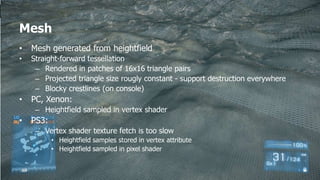 Mesh
•   Mesh generated from heightfield
•   Straight-forward tessellation
     – Rendered in patches of 16x16 triangle pairs
     – Projected triangle size rougly constant - support destruction everywhere
     – Blocky crestlines (on console)
•   PC, Xenon:
     – Heightfield sampled in vertex shader
•   PS3:
     – Vertex shader texture fetch is too slow
           • Heightfield samples stored in vertex attribute
           • Heightfield sampled in pixel shader
 