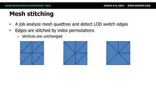 Mesh stitching
• A job analyze mesh quadtree and detect LOD switch edges
• Edges are stitched by index permutations
   – Vertices are unchanged




       No stitch              Stitch left   Stitch left and bottom
 