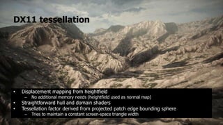 DX11 tessellation




•   Displacement mapping from heightfield
     –   No additional memory needs (heightfield used as normal map)
•   Straightforward hull and domain shaders
•   Tessellation factor derived from projected patch edge bounding sphere
     –   Tries to maintain a constant screen-space triangle width
 