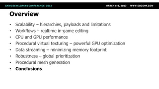 Overview
•   Scalability – hierarchies, payloads and limitations
•   Workflows – realtime in-game editing
•   CPU and GPU performance
•   Procedural virtual texturing – powerful GPU optimization
•   Data streaming – minimizing memory footprint
•   Robustness – global prioritization
•   Procedural mesh generation
•   Conclusions
 
