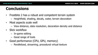 Conclusions
• Frostbite 2 has a robust and competent terrain system
   – Heightfield, shading, decals, water, terrain decoration
• Most aspects scale well
   – View distance, data resolution, decoration density and distance
• Slick workflow
   – In-game editing
   – Good range of tools
• Good performance (CPU, GPU, memory)
   – Parallelized, streaming, procedural virtual texture
 