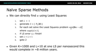 Naïve Sparse Methods
●   We can directly find 𝛼 using Least Squares
        1.   set 𝐿 = 1
        2.   generate 𝑆 = { 𝒫 𝐿 𝑫 }
                                                                       2
        3.   for each set solve the Least Squares problem min 𝐃𝛼 − 𝑥   2
                                                           𝛼
             where 𝑠𝑢𝑝𝑝 𝛼 ∈ 𝑆 𝑖
        4.   if LS error ≤ 𝜖 finish!
        5.   set 𝐿 = 𝐿 + 1
        6.   goto 2


●   Given K=1000 and L=10 at one LS per nanosecond this
    would complete in ~8 million years.
 