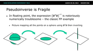 Pseudoinverse is Fragile
                                                      −1
●   In floating point, the expression 𝐃T 𝐃   is notoriously
    numerically troublesome – the classic FP example

    ●   Picture mapping all the points on a sphere using 𝐃 𝑇 𝐃 then inverting
 
