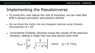 Implementing the Pseudoinverse
●   To avoid this, and reduce the cost of inversion, we can note that
     𝐃T 𝐃 is always symmetric and positive definite

●   We can break the matrix into two triangular matrices using Cholesky
    Decomposition 𝐀 = 𝐋𝐋 𝑇

●   Incremental Cholesky Decomp reuses the results of the previous
    iteration, adding a single new row and column each time
                      𝐋        0
            𝐋 𝑛𝑒𝑤 =                       where     𝑤 = 𝐋−1 𝐷 𝐼 𝑑 𝑘
                      𝑤𝑇    1 − 𝑤𝑇 𝑤
 