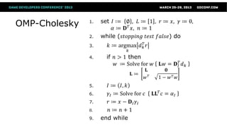 set 𝐼 ∶= ∅ , 𝐿 ≔ 1 , 𝑟 ≔ 𝑥, 𝛾 ≔ 0,
OMP-Cholesky   1.
                        𝛼 ≔ 𝐃 𝑇 𝑥, 𝑛 ≔ 1
               2.   while (𝑠𝑡𝑜𝑝𝑝𝑖𝑛𝑔 𝑡𝑒𝑠𝑡 𝑓𝑎𝑙𝑠𝑒) do
               3.      𝑘 ≔ argmax 𝑑 𝑘𝑇 𝑟
                               𝑘
               4.     if 𝑛 > 1 then
                          𝑤 ≔ Solve for 𝑤       𝐋𝑤 = 𝐃 𝐼𝑇 𝑑 𝑘
                                        𝐋           𝟎
                                   𝐋≔
                                        𝑤𝑇     1− 𝑤𝑇 𝑤
               5.     𝐼 ≔ 𝐼, 𝑘
               6.     𝛾 𝐼 ≔ Solve for 𝑐      𝐋𝐋 𝑇 𝑐 = 𝛼 𝐼
               7.     𝑟 ≔ 𝑥 − 𝐃𝐼 𝛾𝐼
               8.      𝑛≔ 𝑛+1
               9.   end while
 