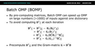 Batch OMP (BOMP)
●   By pre-computing matrices, Batch OMP can speed up OMP
    on large numbers (>1000) of inputs against one dictionary
●   To avoid computing 𝐃 𝑇 𝑟 at each iteration

                  𝐃𝑇 𝑟 =   𝐃 𝑇 (𝑥 − 𝐃 𝐼 (𝐃 𝐈 )+ 𝑥)
                       =    𝐃 𝑇 𝑥 − 𝐆 𝐼 (𝐃 𝐼 )+ 𝑥
                       =   𝐃 𝑇 𝑥 − 𝐆 𝐼 (𝐃 𝐼𝑇 𝐃 𝐼 )−1 𝐃 𝐼𝑇 𝑥
                       =   𝐃 𝑇 𝑥 − 𝐆 𝐼 (𝐆 𝐼,𝐼 )−1 𝐃 𝐼𝑇 𝑥

●   Precompute 𝐃 𝑇 𝑥 and the Gram-matrix 𝐆 = 𝐃 𝑇 𝐃
 